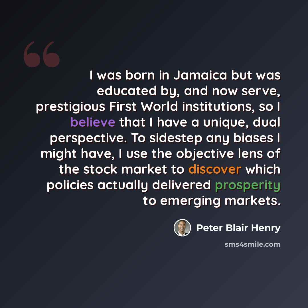 “I was born in Jamaica but was educated by, and now serve, prestigious First World institutions, so I believe that I have a unique, dual perspective. To sidestep any biases I might have, I use the objective lens of the stock market to discover which policies actually delivered prosperity to…” quote by Peter Blair Henry