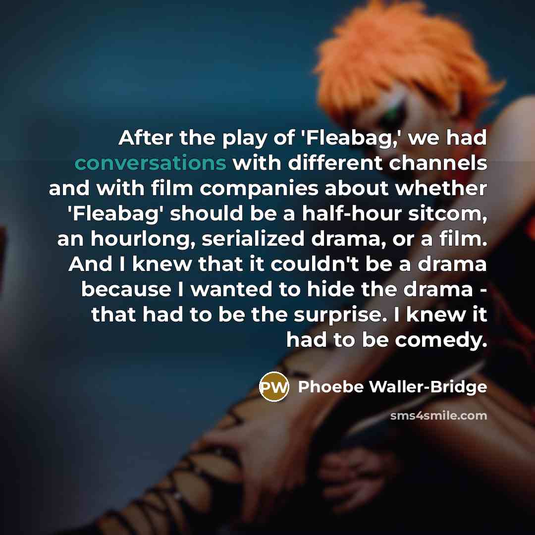 “After the play of 'Fleabag,' we had conversations with different channels and with film companies about whether 'Fleabag' should be a half-hour sitcom, an hourlong, serialized drama, or a film. And I knew that it couldn't be a drama because I wanted to hide the drama - that had to be the surprise…” quote by Phoebe Waller-Bridge