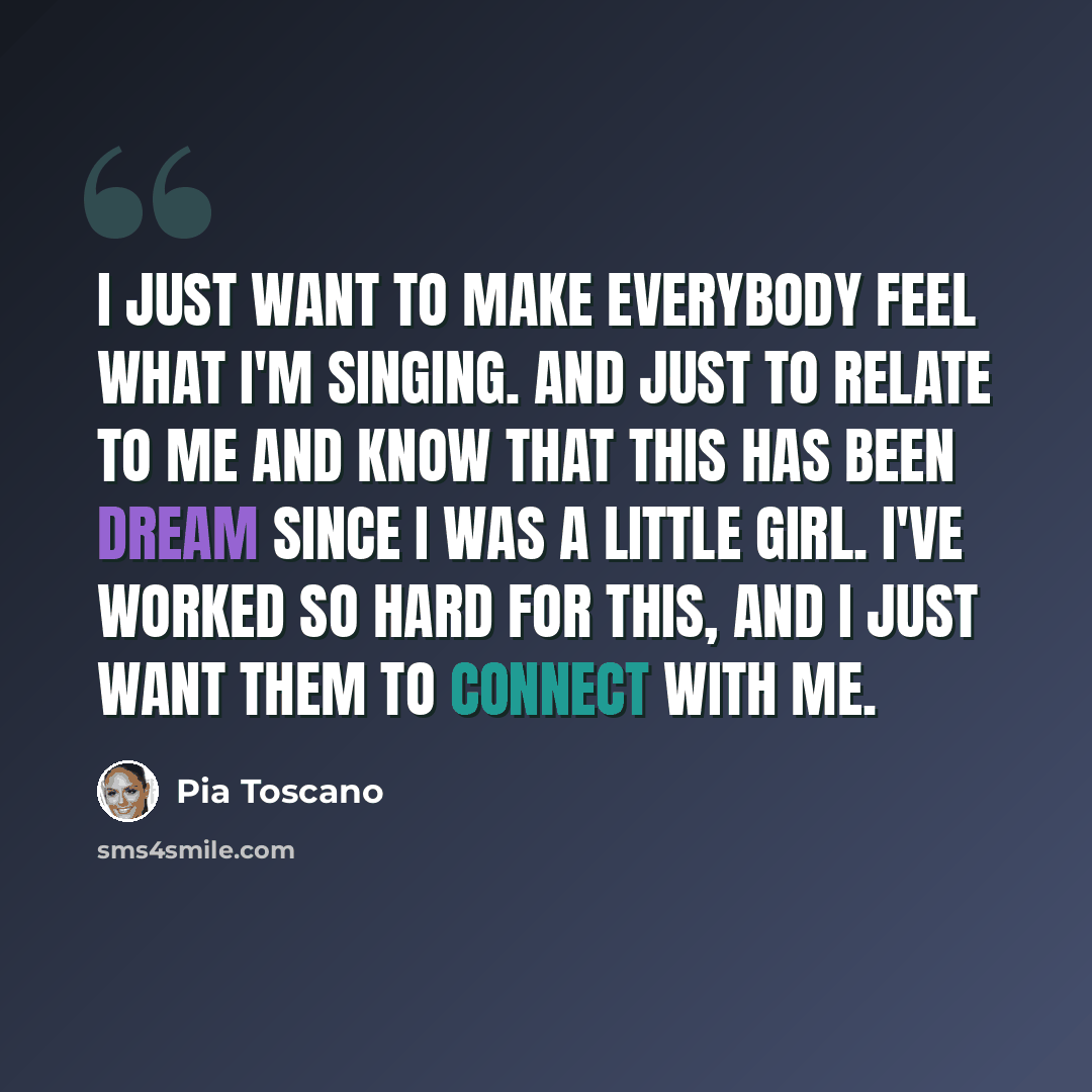 “I just want to make everybody feel what I'm singing. And just to relate to me and know that this has been dream since I was a little girl. I've worked so hard for this, and I just want them to connect with me.” quote by Pia Toscano