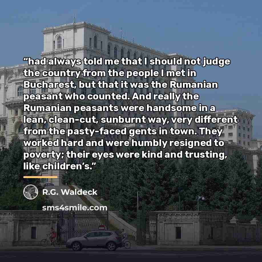 “had always told me that I should not judge the country from the people I met in Bucharest, but that it was the Rumanian peasant who counted. And really the Rumanian peasants were handsome in a lean, clean-cut, sunburnt way, very different from the pasty-faced gents in town. They worked hard and…” quote by R.G. Waldeck
