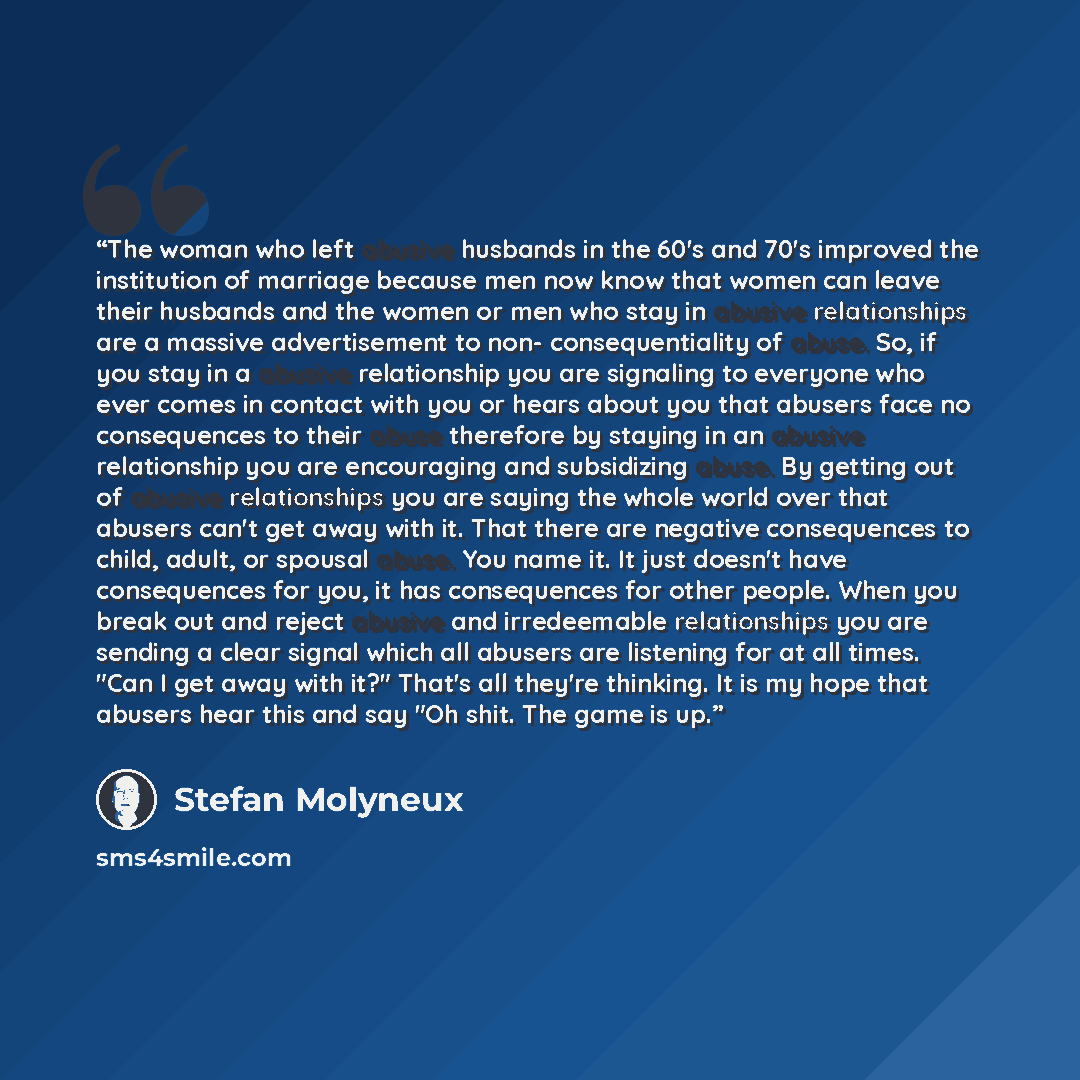 “The woman who left abusive husbands in the 60's and 70's improved the institution of marriage because men now know that women can leave their husbands and the women or men who stay in abusive relationships are a massive advertisement to non- consequentiality of abuse. So, if you stay in a abusive…” quote by Stefan Molyneux