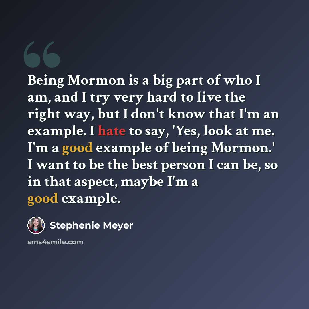 “Being Mormon is a big part of who I am, and I try very hard to live the right way, but I don't know that I'm an example. I hate to say, 'Yes, look at me. I'm a good example of being Mormon.' I want to be the best person I can be, so in that aspect, maybe I'm a good example.” quote by Stephenie Meyer