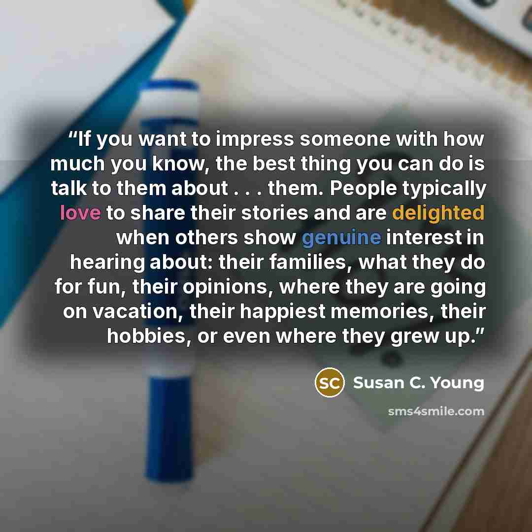 “If you want to impress someone with how much you know, the best thing you can do is talk to them about . . . them. People typically love to share their stories and are delighted when others show genuine interest in hearing about: their families, what they do for fun, their opinions, where they are…” quote by Susan C. Young