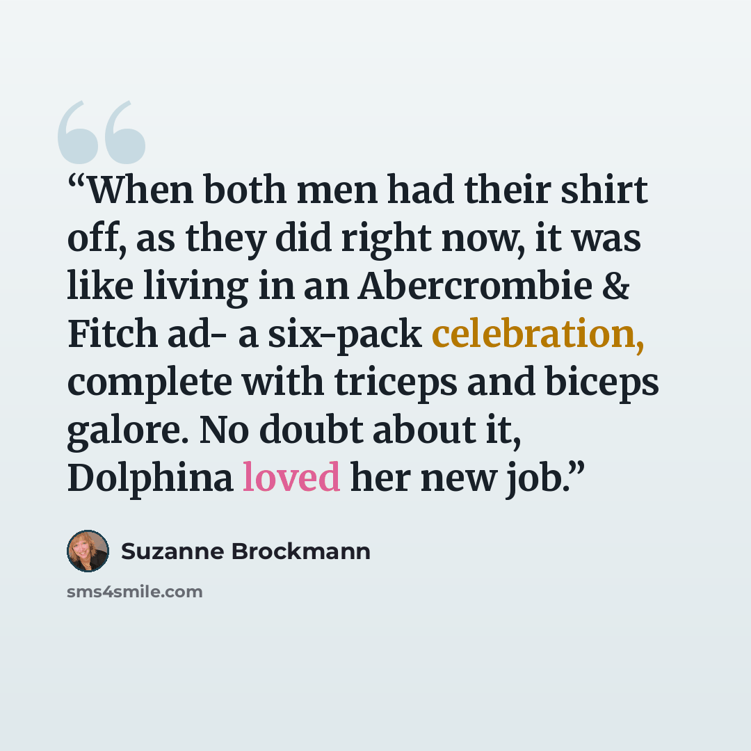 “When both men had their shirt off, as they did right now, it was like living in an Abercrombie & Fitch ad- a six-pack celebration, complete with triceps and biceps galore. No doubt about it, Dolphina loved her new job.” quote by Suzanne Brockmann