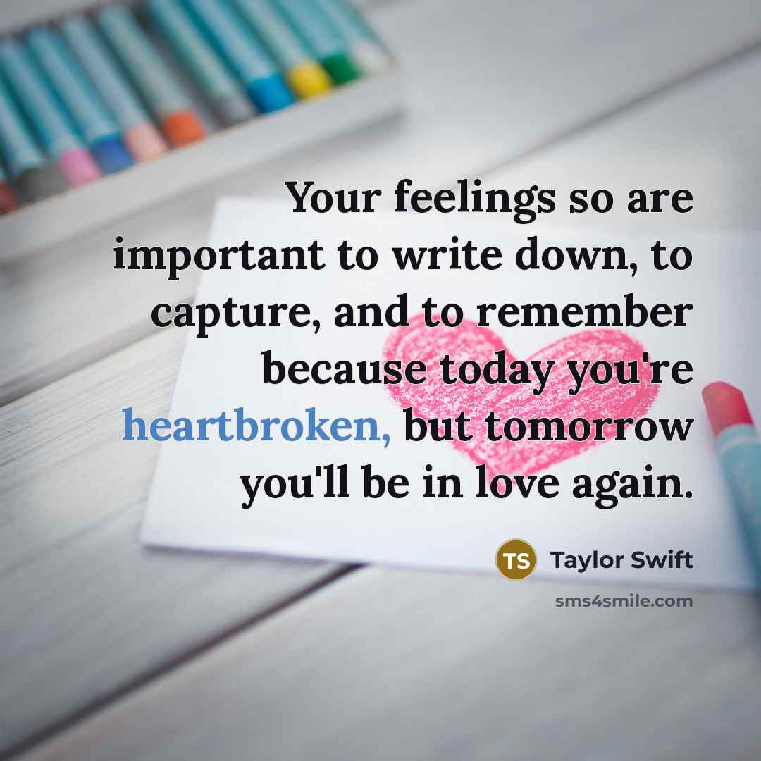 “Your feelings so are important to write down, to capture, and to remember because today you're heartbroken, but tomorrow you'll be in love again.” quote by Taylor Swift