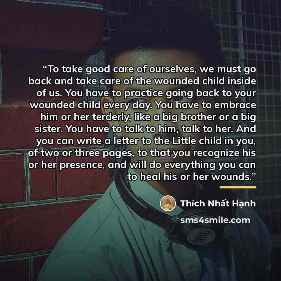 “To take good care of ourselves, we must go back and take care of the wounded child inside of us. You have to practice going back to your wounded child every day. You have to embrace him or her terderly, like a big brother or a big sister. You have to talk to him, talk to her. And you can write a…” quote by Thích Nhất Hạnh