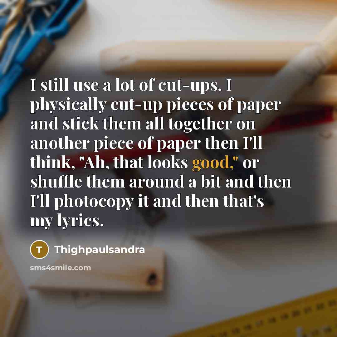 “I still use a lot of cut-ups, I physically cut-up pieces of paper and stick them all together on another piece of paper then I'll think, "Ah, that looks good," or shuffle them around a bit and then I'll photocopy it and then that's my lyrics.” quote by Thighpaulsandra
