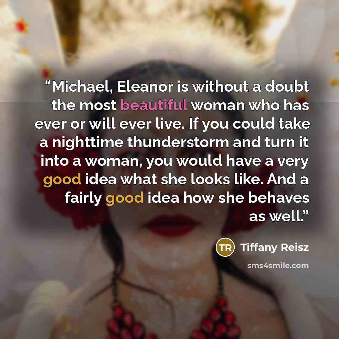 “Michael, Eleanor is without a doubt the most beautiful woman who has ever or will ever live. If you could take a nighttime thunderstorm and turn it into a woman, you would have a very good idea what she looks like. And a fairly good idea how she behaves as well.” quote by Tiffany Reisz