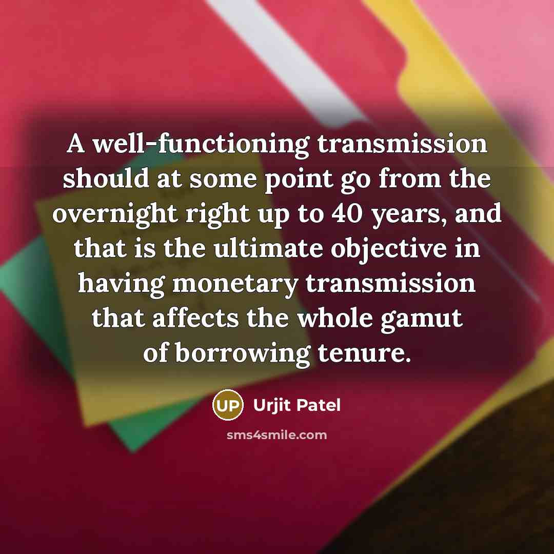 “A well-functioning transmission should at some point go from the overnight right up to 40 years, and that is the ultimate objective in having monetary transmission that affects the whole gamut of borrowing tenure.” quote by Urjit Patel