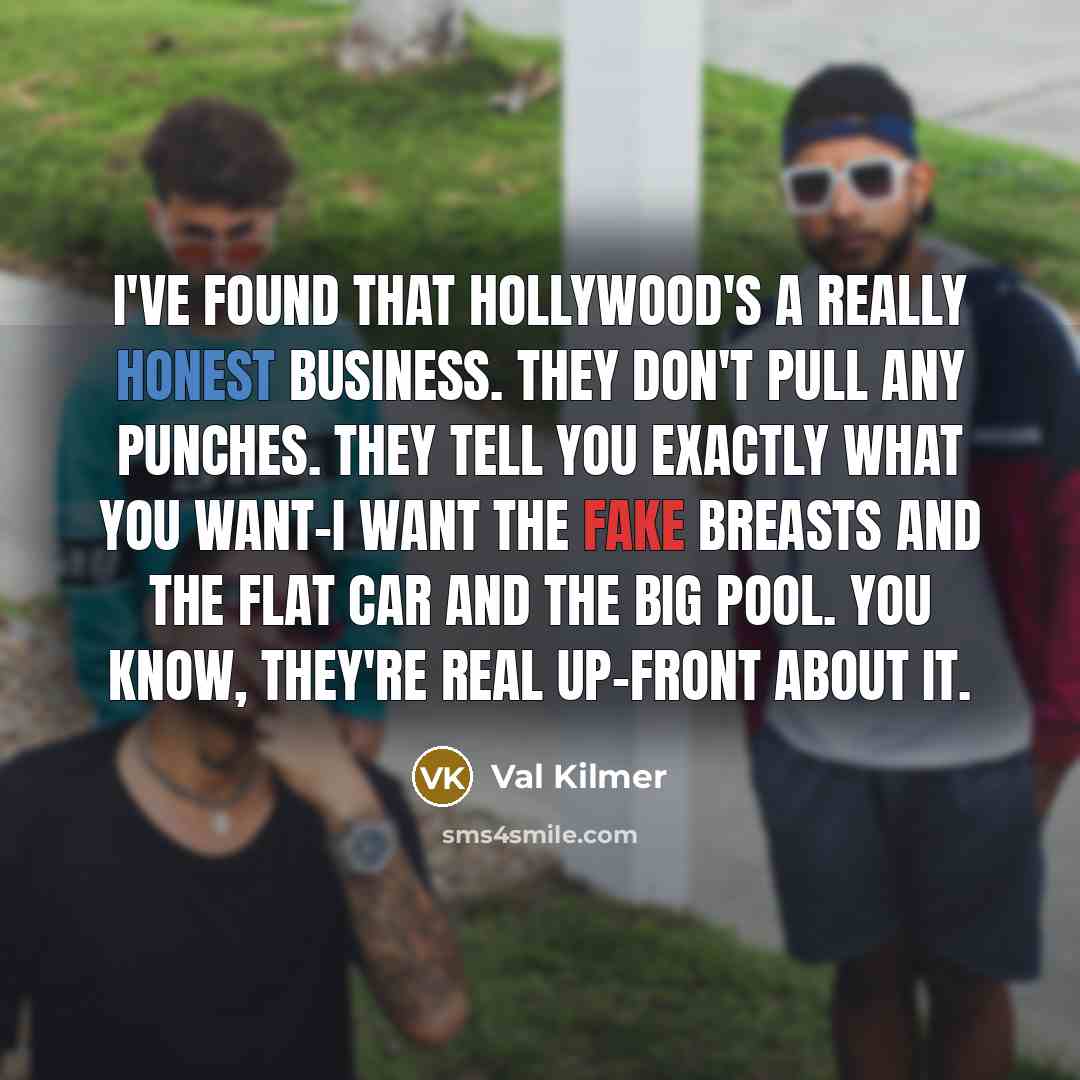 “I've found that Hollywood's a really honest business. They don't pull any punches. They tell you exactly what you want-I want the fake breasts and the flat car and the big pool. You know, they're real up-front about it.” quote by Val Kilmer
