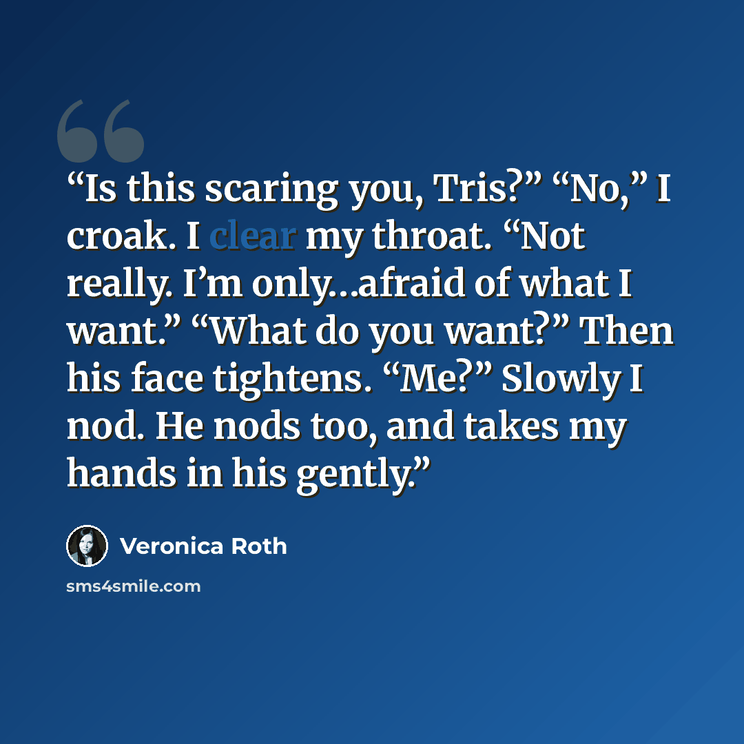 “Is this scaring you, Tris?” “No,” I croak. I clear my throat. “Not really. I’m only…afraid of what I want.” “What do you want?” Then his face tightens. “Me?” Slowly I nod. He nods too, and takes my hands in his gently.” quote by Veronica Roth