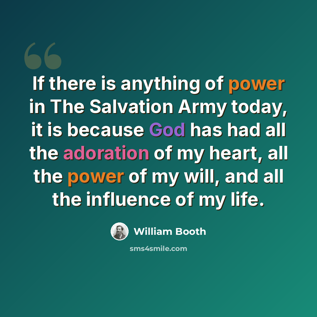 “If there is anything of power in The Salvation Army today, it is because God has had all the adoration of my heart, all the power of my will, and all the influence of my life.” quote by William Booth