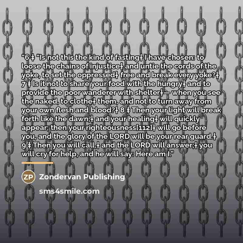“6 ‡ “Is not this the kind of fasting† I have chosen: to loose the chains of injustice† and untie the cords of the yoke, to set the oppressed† free and break every yoke?† 7 ‡ Is it not to share your food with the hungry† and to provide the poor wanderer with shelter†— when you see the naked, to…” quote by Zondervan Publishing