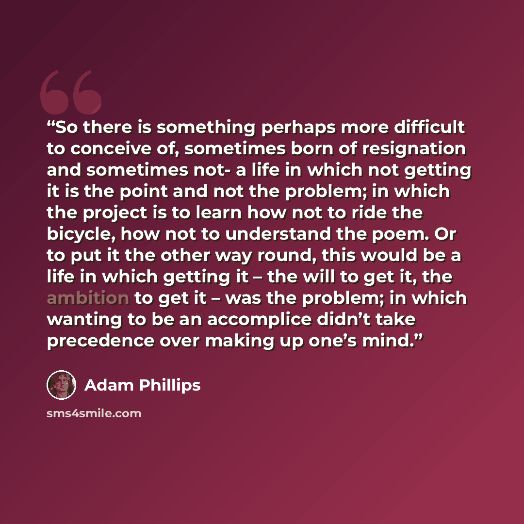 “So there is something perhaps more difficult to conceive of, sometimes born of resignation and sometimes not- a life in which not getting it is the point and not the problem; in which the project is to learn how not to ride the bicycle, how not to understand the poem. Or to put it the other way…” quote by Adam Phillips