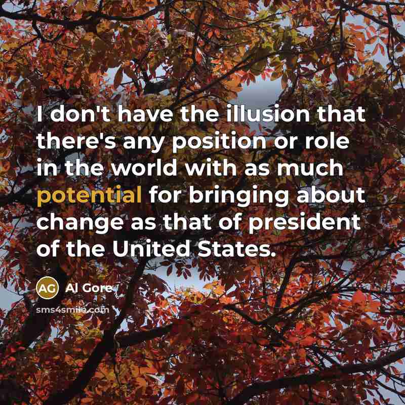 “I don't have the illusion that there's any position or role in the world with as much potential for bringing about change as that of president of the United States.” quote by Al Gore