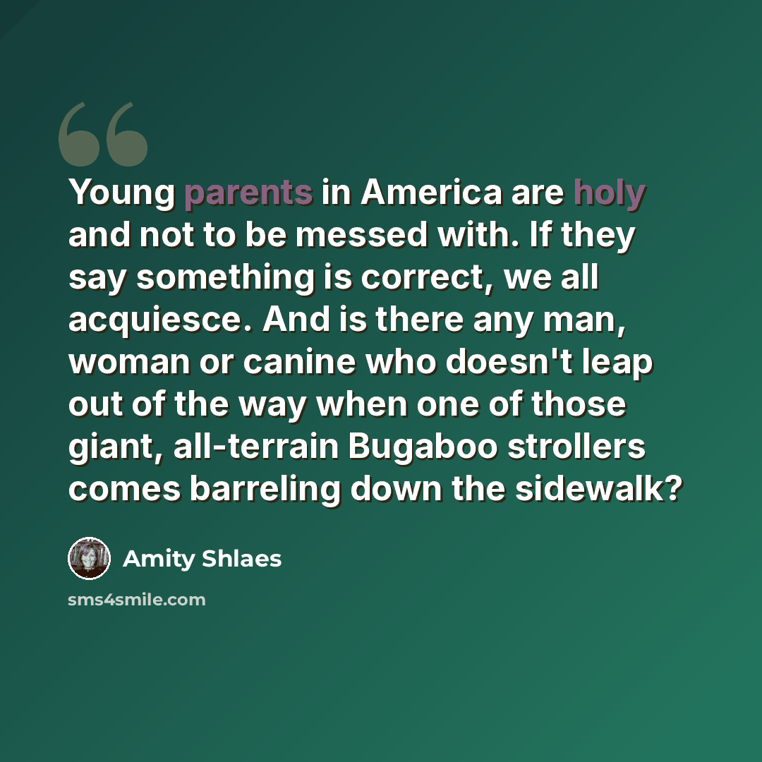 “Young parents in America are holy and not to be messed with. If they say something is correct, we all acquiesce. And is there any man, woman or canine who doesn't leap out of the way when one of those giant, all-terrain Bugaboo strollers comes barreling down the sidewalk?” quote by Amity Shlaes