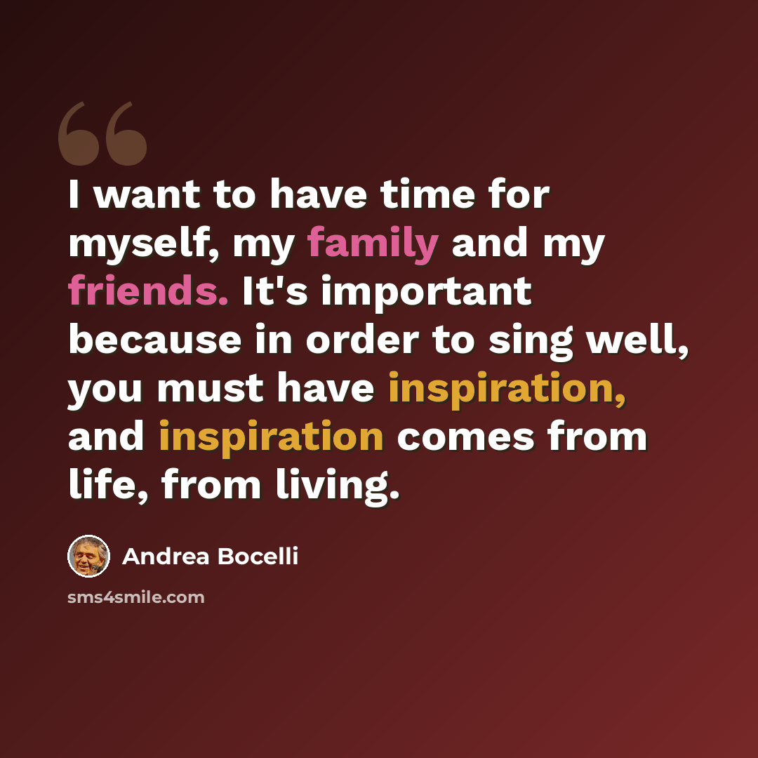 “I want to have time for myself, my family and my friends. It's important because in order to sing well, you must have inspiration, and inspiration comes from life, from living.” quote by Andrea Bocelli