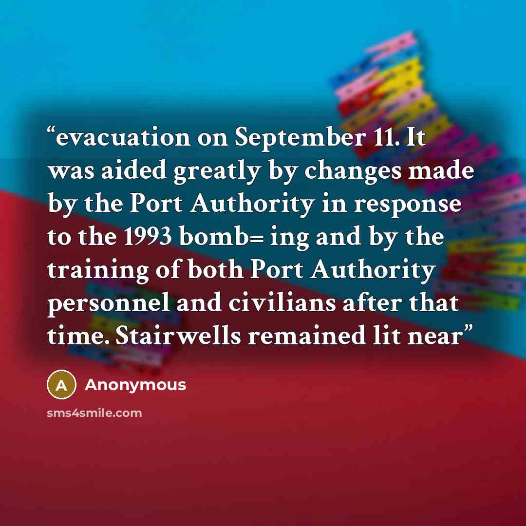 “evacuation on September 11. It was aided greatly by changes made by the Port Authority in response to the 1993 bomb= ing and by the training of both Port Authority personnel and civilians after that time. Stairwells remained lit near” quote by Anonymous