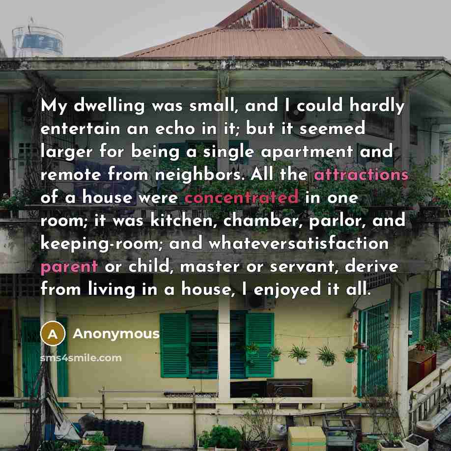 “My dwelling was small, and I could hardly entertain an echo in it; but it seemed larger for being a single apartment and remote from neighbors. All the attractions of a house were concentrated in one room; it was kitchen, chamber, parlor, and keeping-room; and whateversatisfaction parent or child…” quote by Anonymous