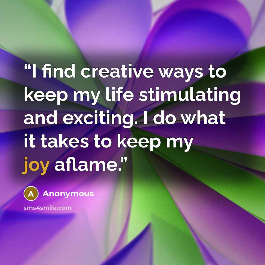 “I find creative ways to keep my life stimulating and exciting. I do what it takes to keep my joy aflame.” quote by Anonymous