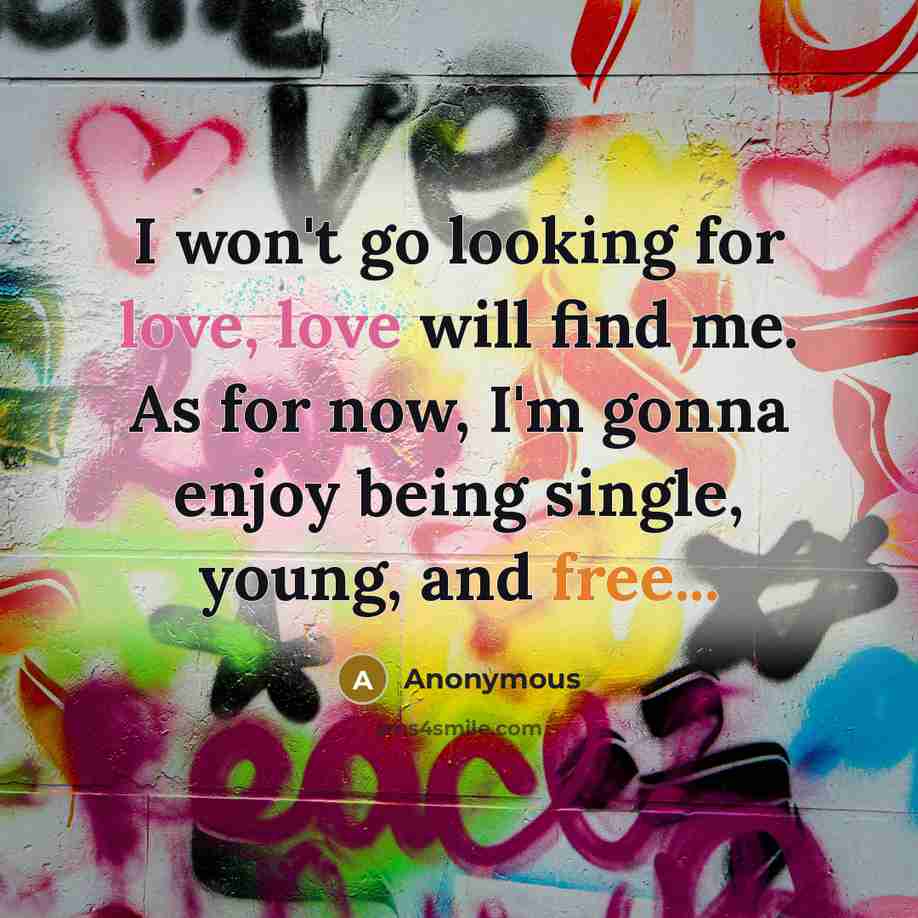 “I won't go looking for love, love will find me. As for now, I'm gonna enjoy being single, young, and free...” quote by Anonymous