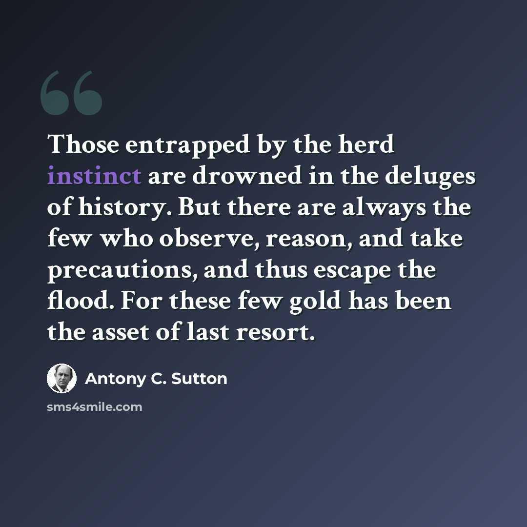 “Those entrapped by the herd instinct are drowned in the deluges of history. But there are always the few who observe, reason, and take precautions, and thus escape the flood. For these few gold has been the asset of last resort.” quote by Antony C. Sutton