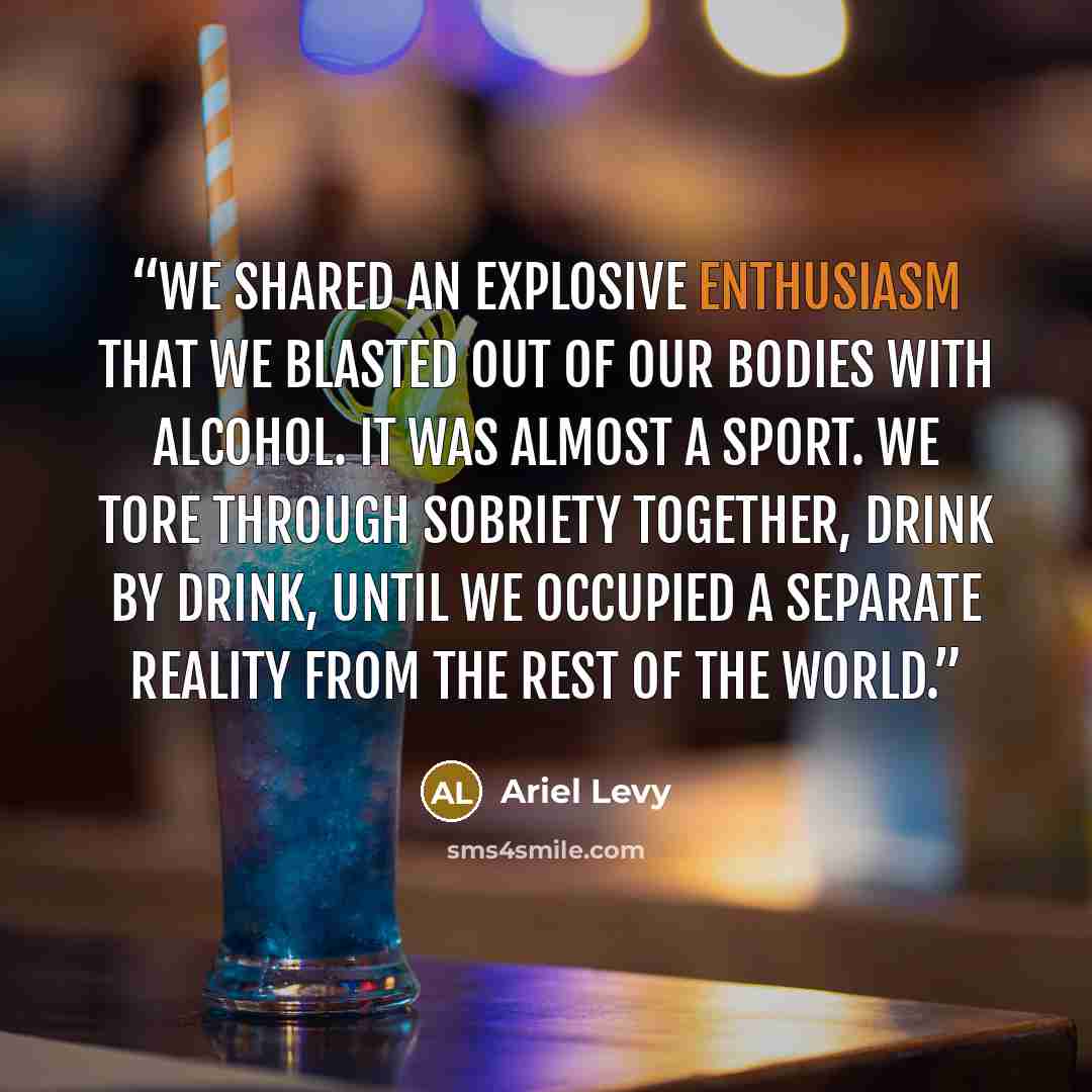 “We shared an explosive enthusiasm that we blasted out of our bodies with alcohol. It was almost a sport. We tore through sobriety together, drink by drink, until we occupied a separate reality from the rest of the world.” quote by Ariel Levy