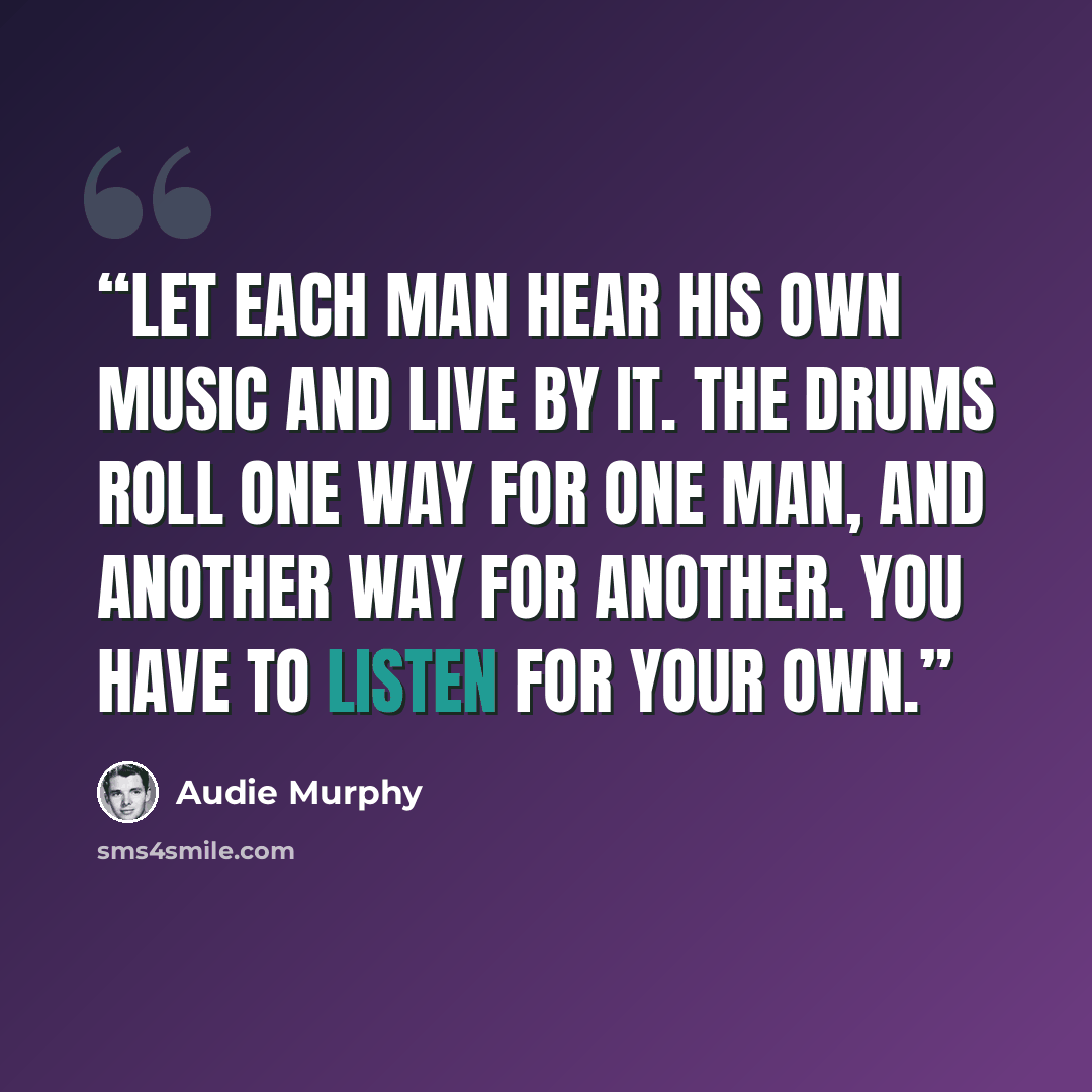“Let each man hear his own music and live by it. The drums roll one way for one man, and another way for another. You have to listen for your own.” quote by Audie Murphy