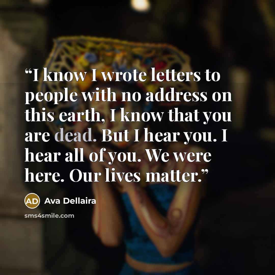 “I know I wrote letters to people with no address on this earth, I know that you are dead. But I hear you. I hear all of you. We were here. Our lives matter.” quote by Ava Dellaira