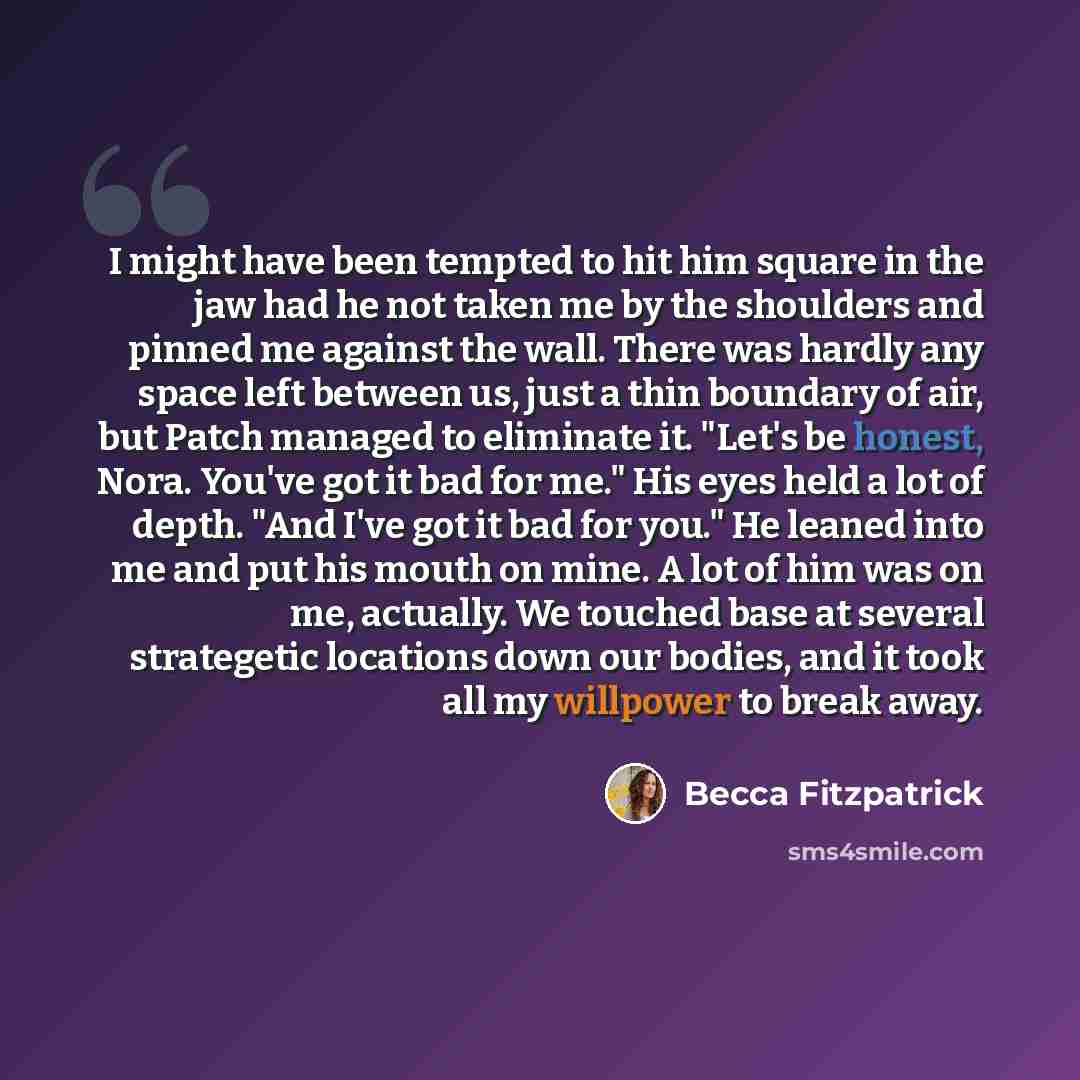 “I might have been tempted to hit him square in the jaw had he not taken me by the shoulders and pinned me against the wall. There was hardly any space left between us, just a thin boundary of air, but Patch managed to eliminate it. "Let's be honest, Nora. You've got it bad for me." His eyes held a…” quote by Becca Fitzpatrick