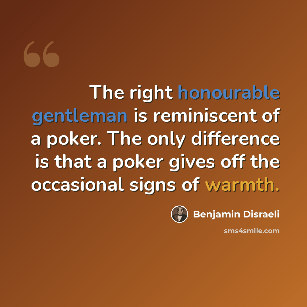 “The right honourable gentleman is reminiscent of a poker. The only difference is that a poker gives off the occasional signs of warmth.” quote by Benjamin Disraeli