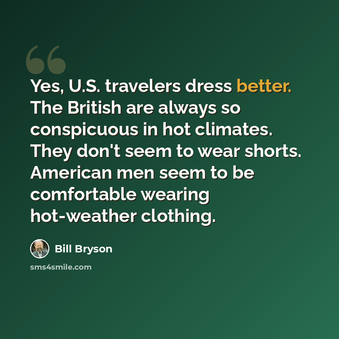 “Yes, U.S. travelers dress better. The British are always so conspicuous in hot climates. They don't seem to wear shorts. American men seem to be comfortable wearing hot-weather clothing.” quote by Bill Bryson