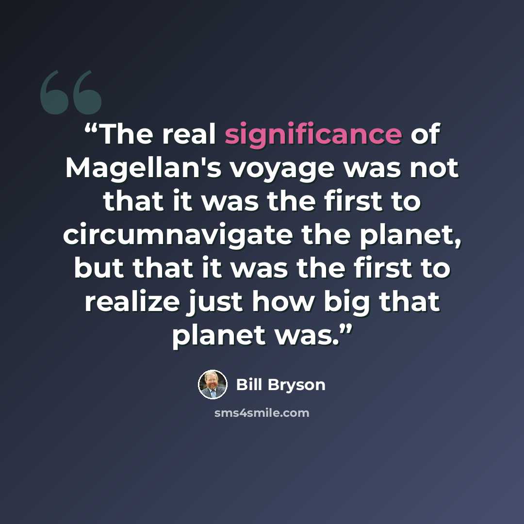 “The real significance of Magellan's voyage was not that it was the first to circumnavigate the planet, but that it was the first to realize just how big that planet was.” quote by Bill Bryson