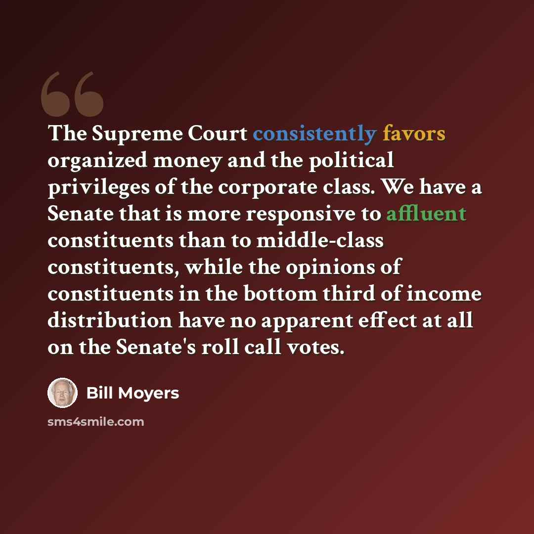 “The Supreme Court consistently favors organized money and the political privileges of the corporate class. We have a Senate that is more responsive to affluent constituents than to middle-class constituents, while the opinions of constituents in the bottom third of income distribution have no…” quote by Bill Moyers