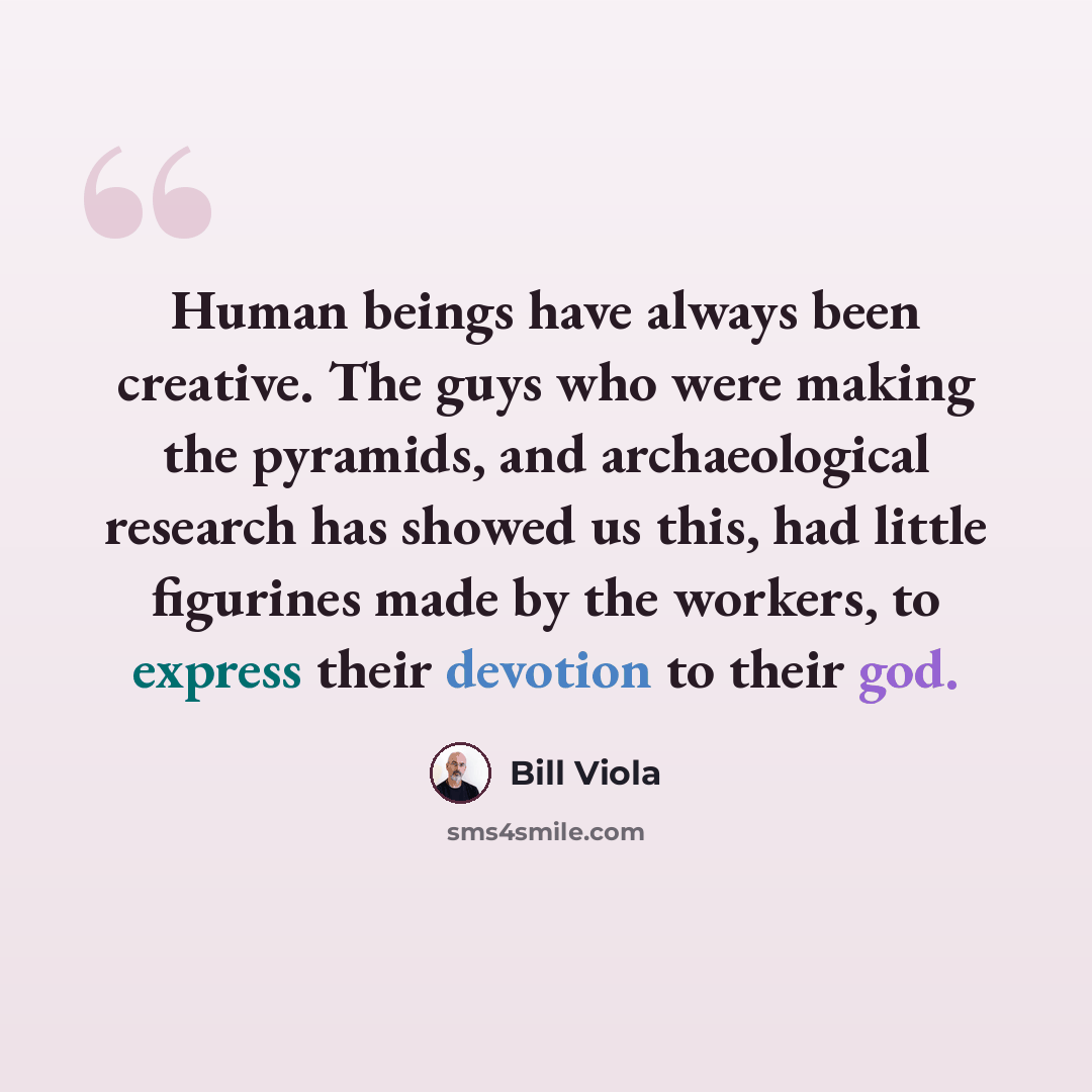 “Human beings have always been creative. The guys who were making the pyramids, and archaeological research has showed us this, had little figurines made by the workers, to express their devotion to their god.” quote by Bill Viola