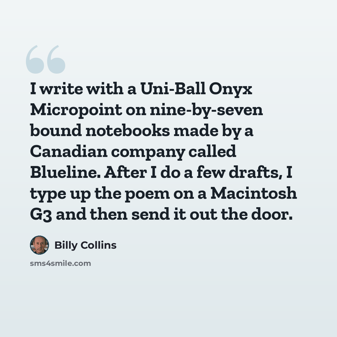 “I write with a Uni-Ball Onyx Micropoint on nine-by-seven bound notebooks made by a Canadian company called Blueline. After I do a few drafts, I type up the poem on a Macintosh G3 and then send it out the door.” quote by Billy Collins