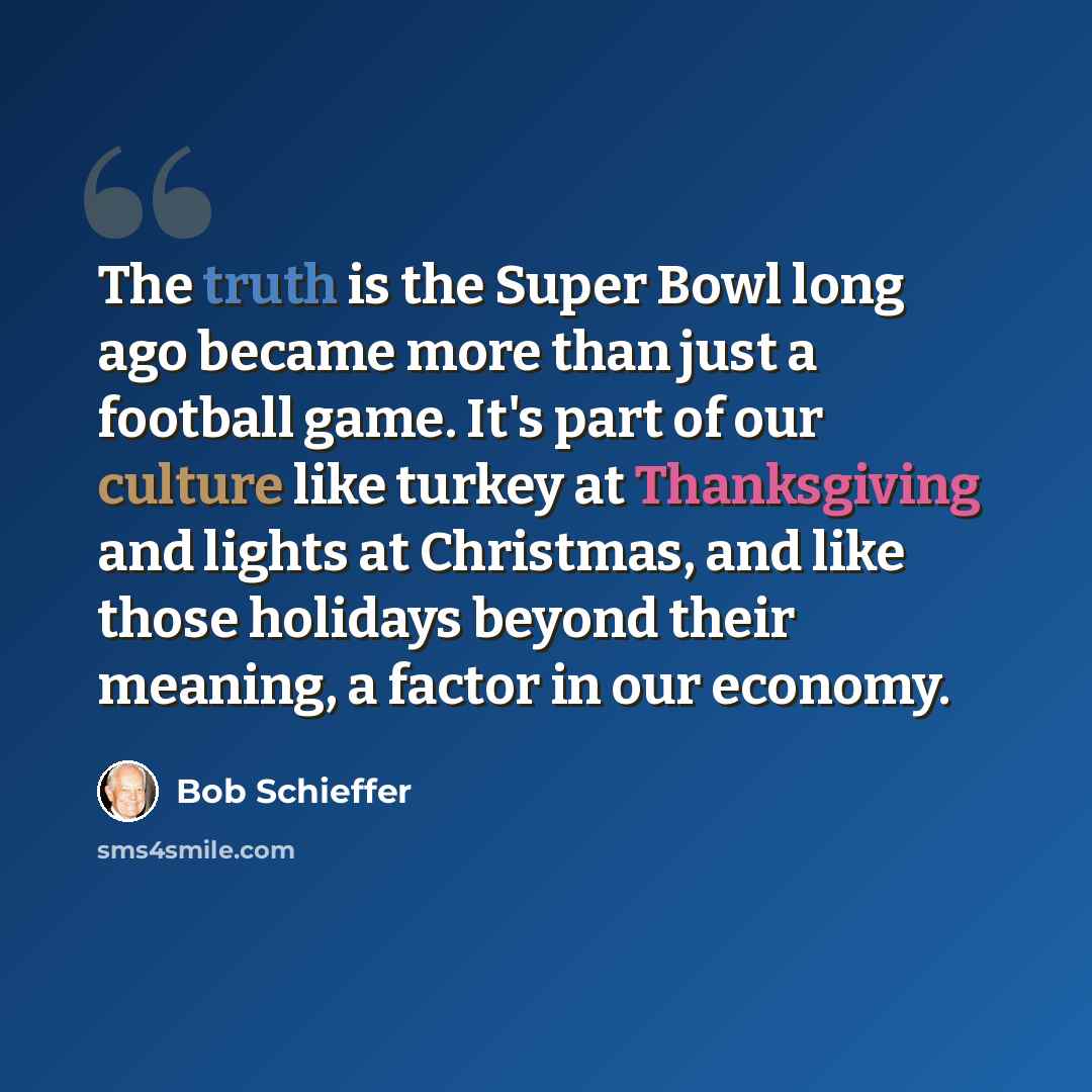 “The truth is the Super Bowl long ago became more than just a football game. It's part of our culture like turkey at Thanksgiving and lights at Christmas, and like those holidays beyond their meaning, a factor in our economy.” quote by Bob Schieffer