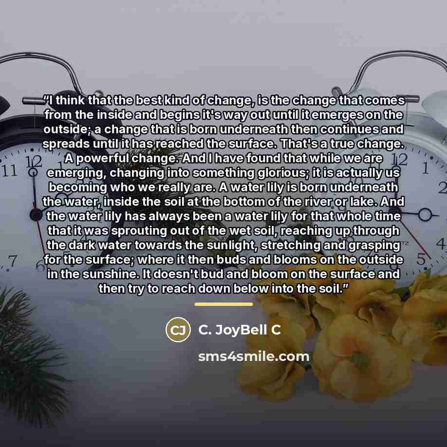“I think that the best kind of change, is the change that comes from the inside and begins it's way out until it emerges on the outside; a change that is born underneath then continues and spreads until it has reached the surface. That's a true change. A powerful change. And I have found that while…” quote by C. JoyBell C