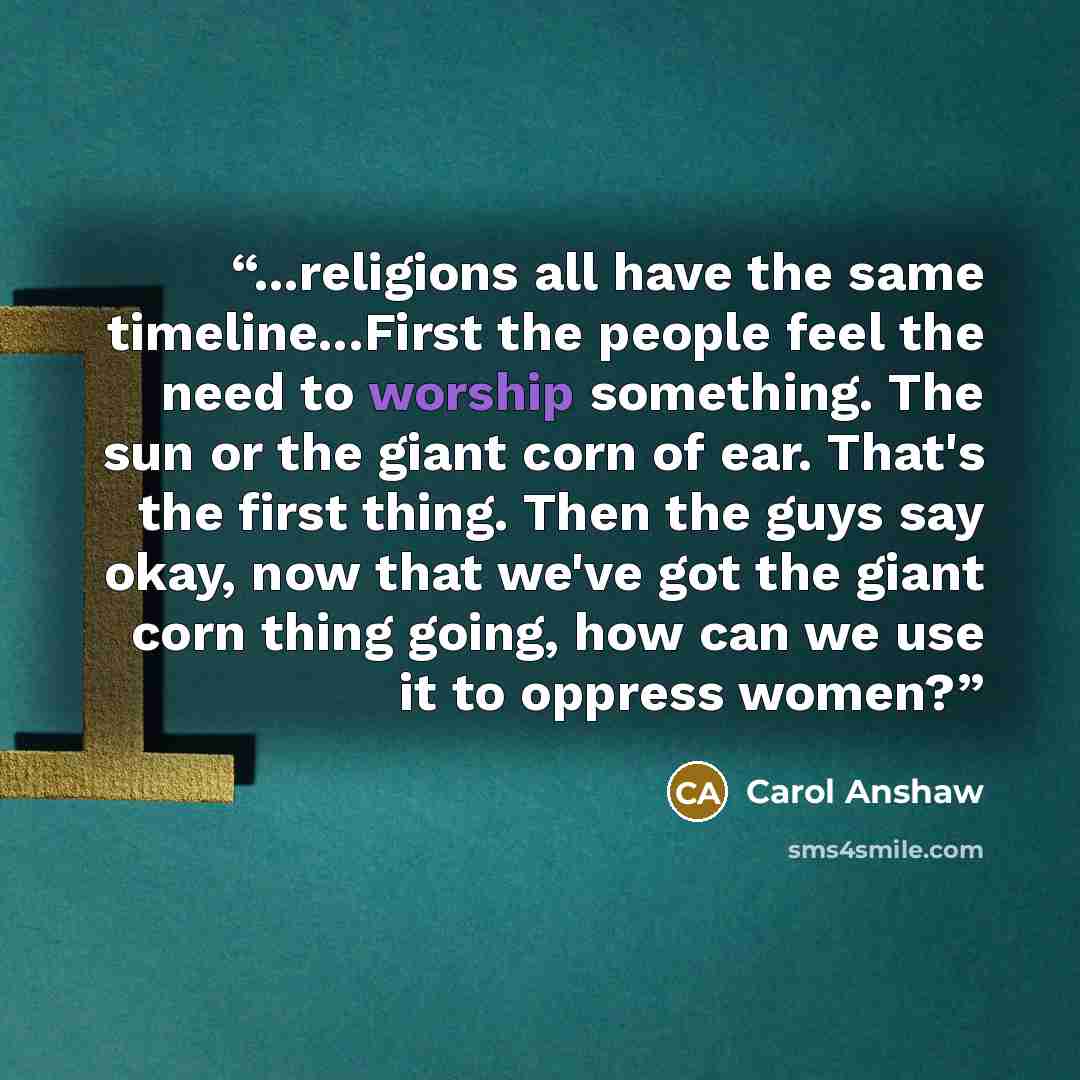 “...religions all have the same timeline...First the people feel the need to worship something. The sun or the giant corn of ear. That's the first thing. Then the guys say okay, now that we've got the giant corn thing going, how can we use it to oppress women?” quote by Carol Anshaw