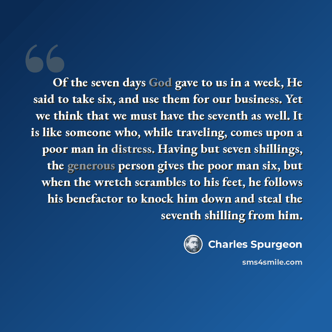 “Of the seven days God gave to us in a week, He said to take six, and use them for our business. Yet we think that we must have the seventh as well. It is like someone who, while traveling, comes upon a poor man in distress. Having but seven shillings, the generous person gives the poor man six…” quote by Charles Spurgeon