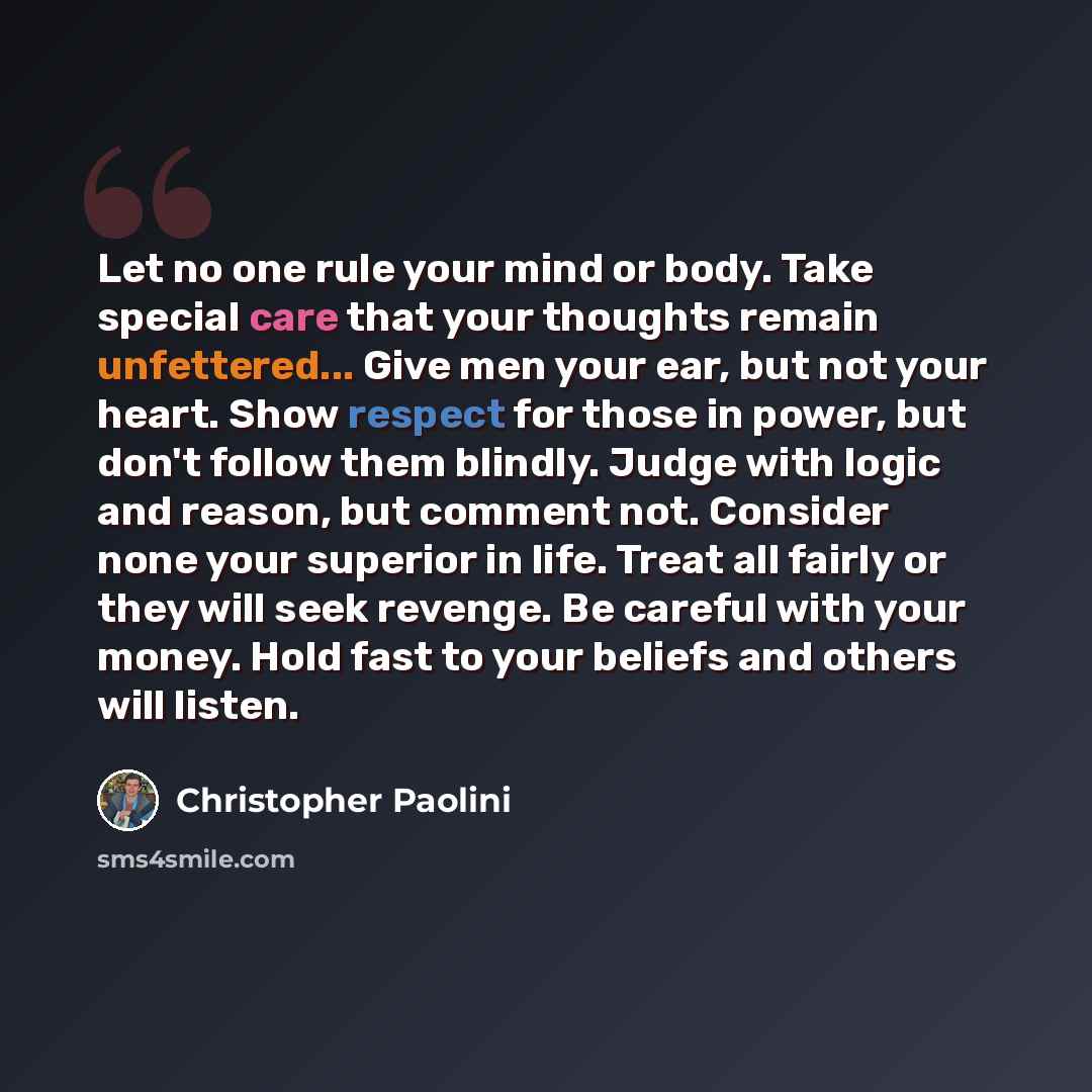 “Let no one rule your mind or body. Take special care that your thoughts remain unfettered... Give men your ear, but not your heart. Show respect for those in power, but don't follow them blindly. Judge with logic and reason, but comment not. Consider none your superior in life. Treat all fairly or…” quote by Christopher Paolini