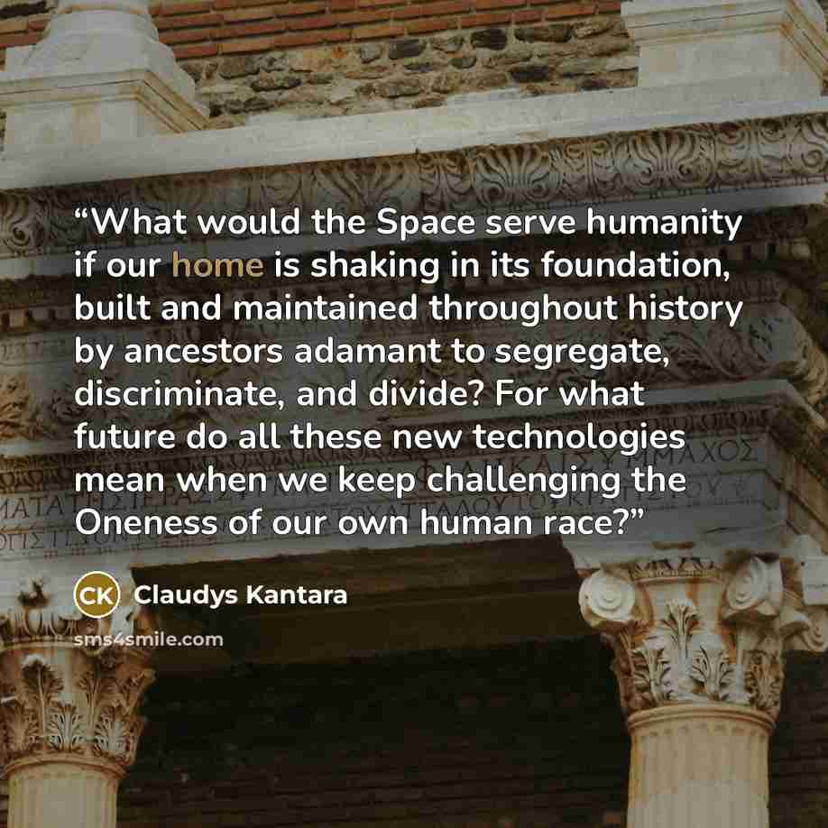 “What would the Space serve humanity if our home is shaking in its foundation, built and maintained throughout history by ancestors adamant to segregate, discriminate, and divide? For what future do all these new technologies mean when we keep challenging the Oneness of our own human race?” quote by Claudys Kantara