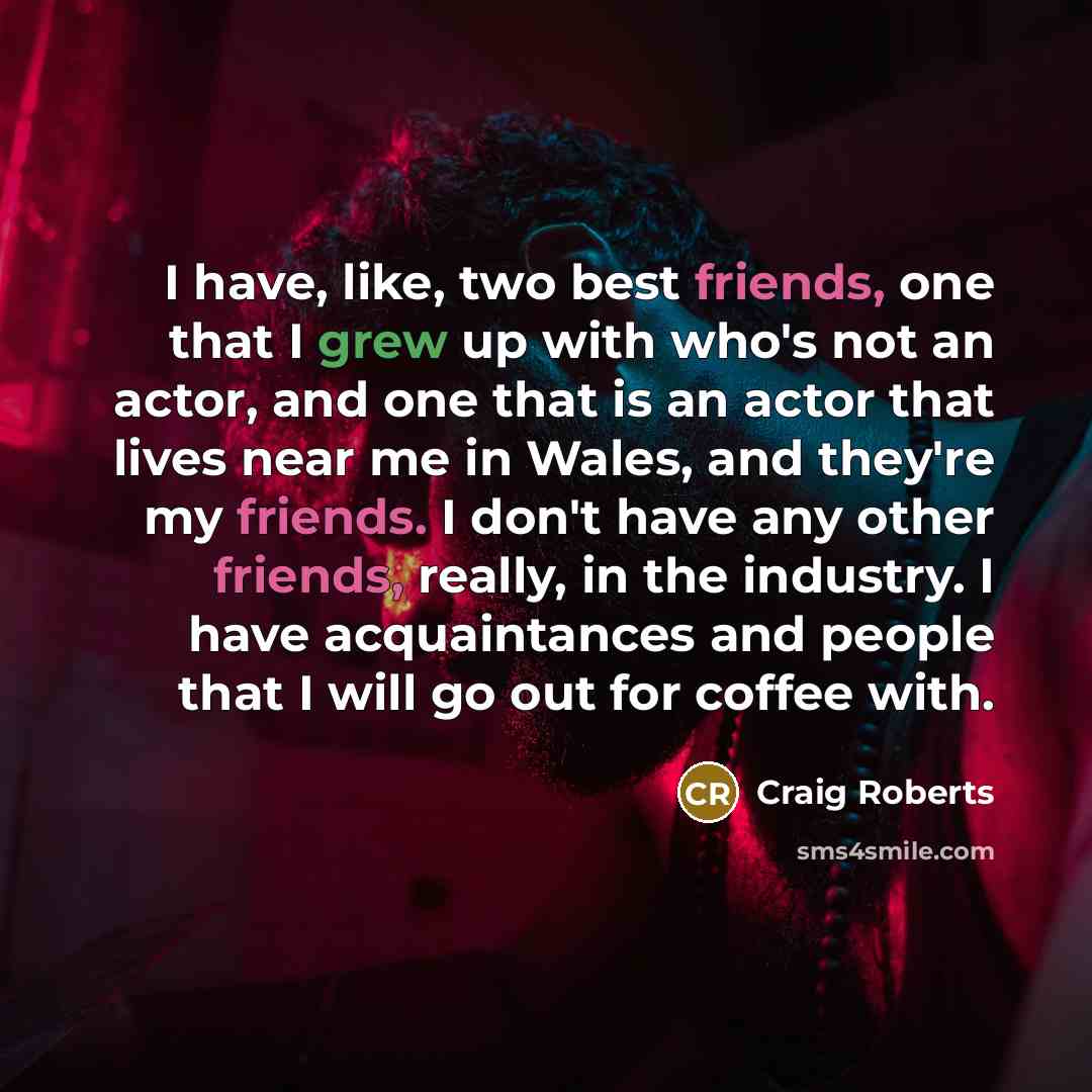 “I have, like, two best friends, one that I grew up with who's not an actor, and one that is an actor that lives near me in Wales, and they're my friends. I don't have any other friends, really, in the industry. I have acquaintances and people that I will go out for coffee with.” quote by Craig Roberts