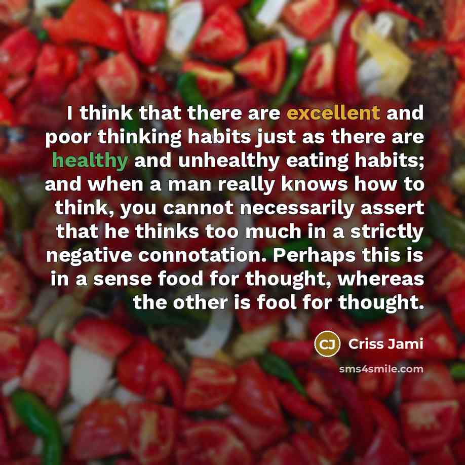 “I think that there are excellent and poor thinking habits just as there are healthy and unhealthy eating habits; and when a man really knows how to think, you cannot necessarily assert that he thinks too much in a strictly negative connotation. Perhaps this is in a sense food for thought, whereas…” quote by Criss Jami