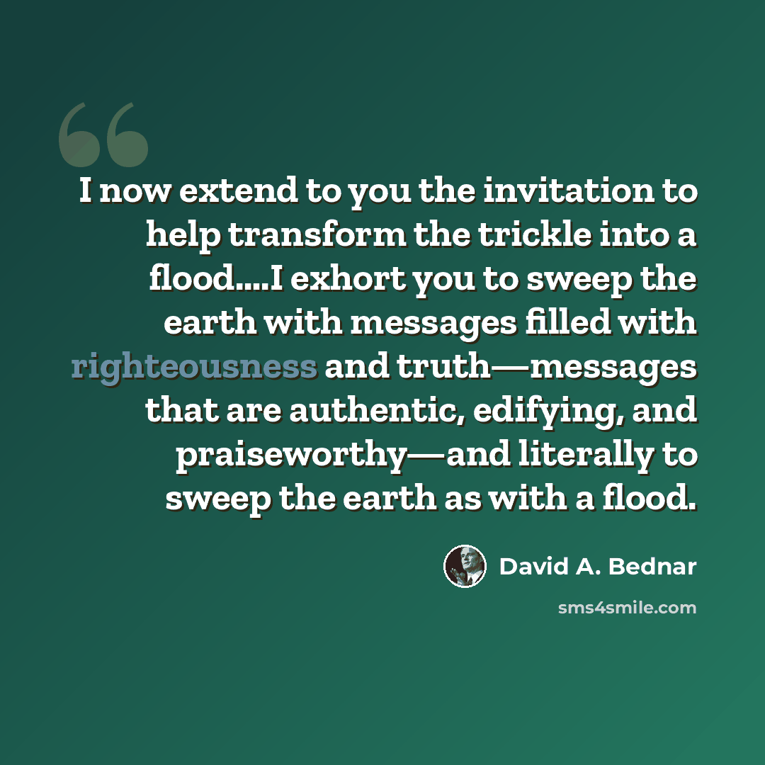 “I now extend to you the invitation to help transform the trickle into a flood….I exhort you to sweep the earth with messages filled with righteousness and truth—messages that are authentic, edifying, and praiseworthy—and literally to sweep the earth as with a flood.” quote by David A. Bednar