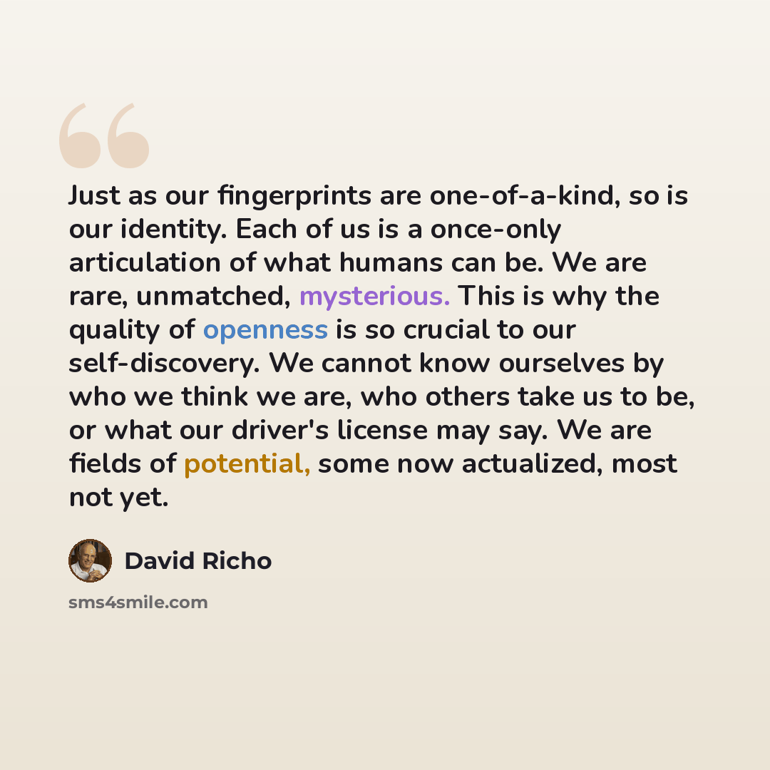 “Just as our fingerprints are one-of-a-kind, so is our identity. Each of us is a once-only articulation of what humans can be. We are rare, unmatched, mysterious. This is why the quality of openness is so crucial to our self-discovery. We cannot know ourselves by who we think we are, who others…” quote by David Richo