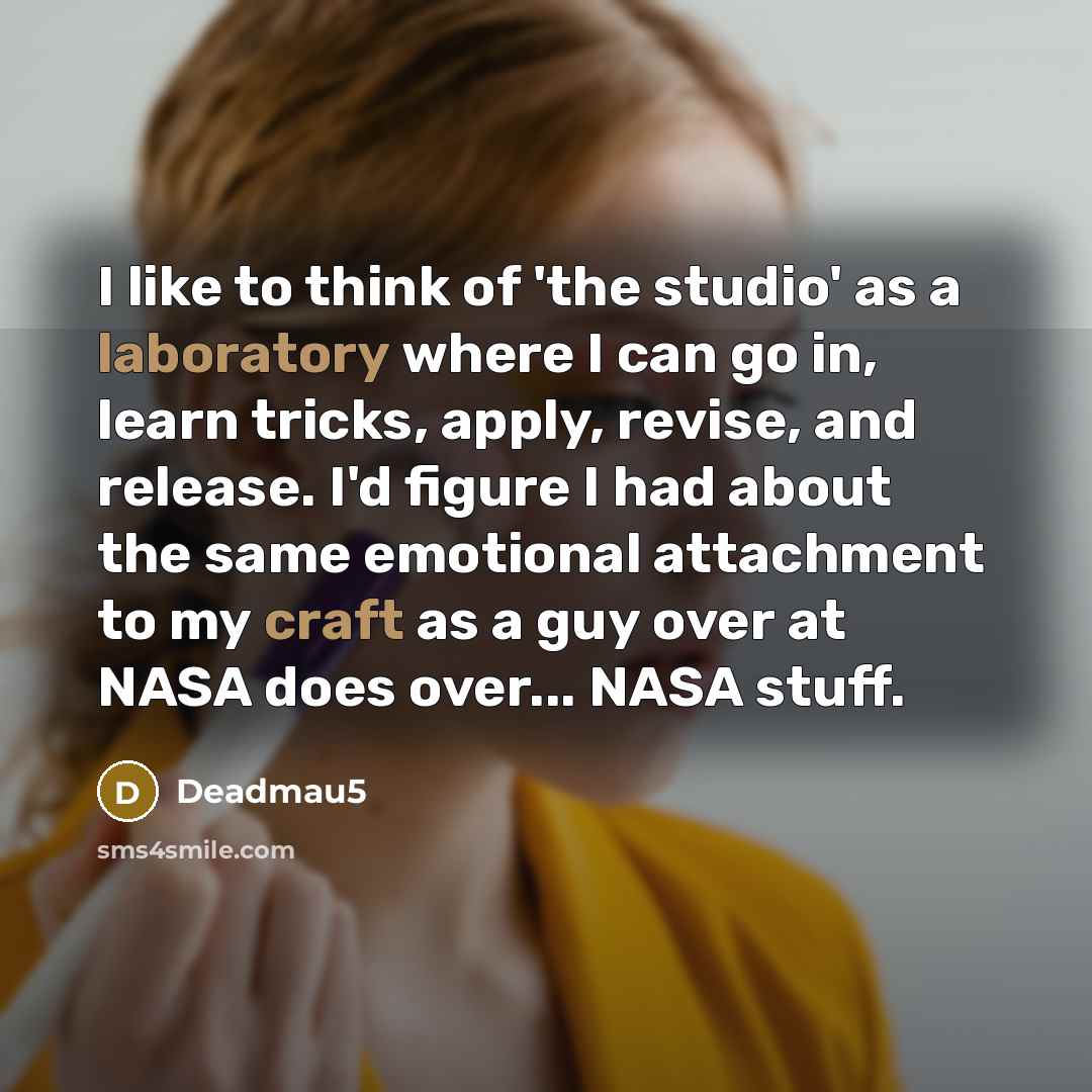 “I like to think of 'the studio' as a laboratory where I can go in, learn tricks, apply, revise, and release. I'd figure I had about the same emotional attachment to my craft as a guy over at NASA does over... NASA stuff.” quote by Deadmau5