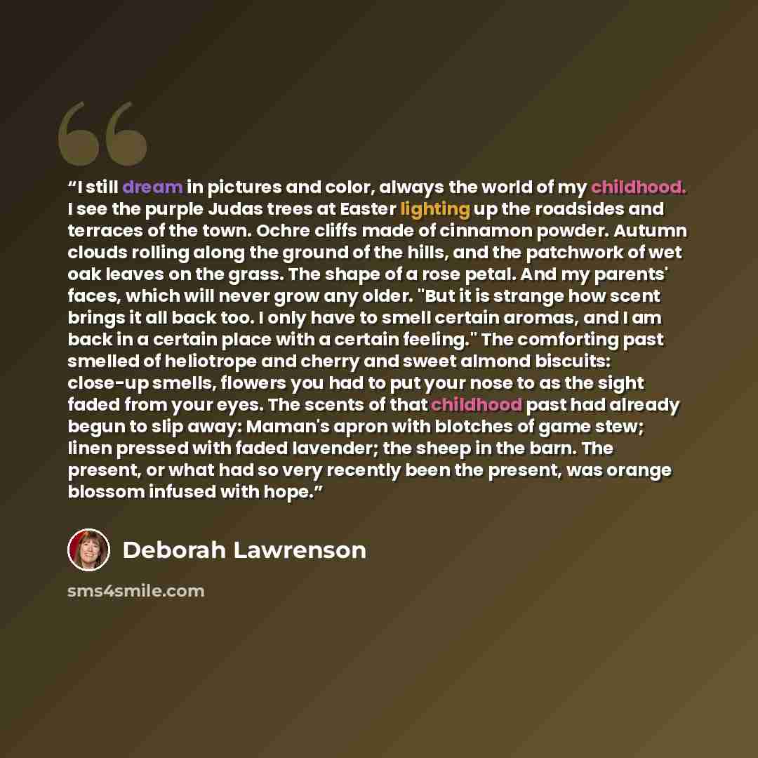 “I still dream in pictures and color, always the world of my childhood. I see the purple Judas trees at Easter lighting up the roadsides and terraces of the town. Ochre cliffs made of cinnamon powder. Autumn clouds rolling along the ground of the hills, and the patchwork of wet oak leaves on the…” quote by Deborah Lawrenson