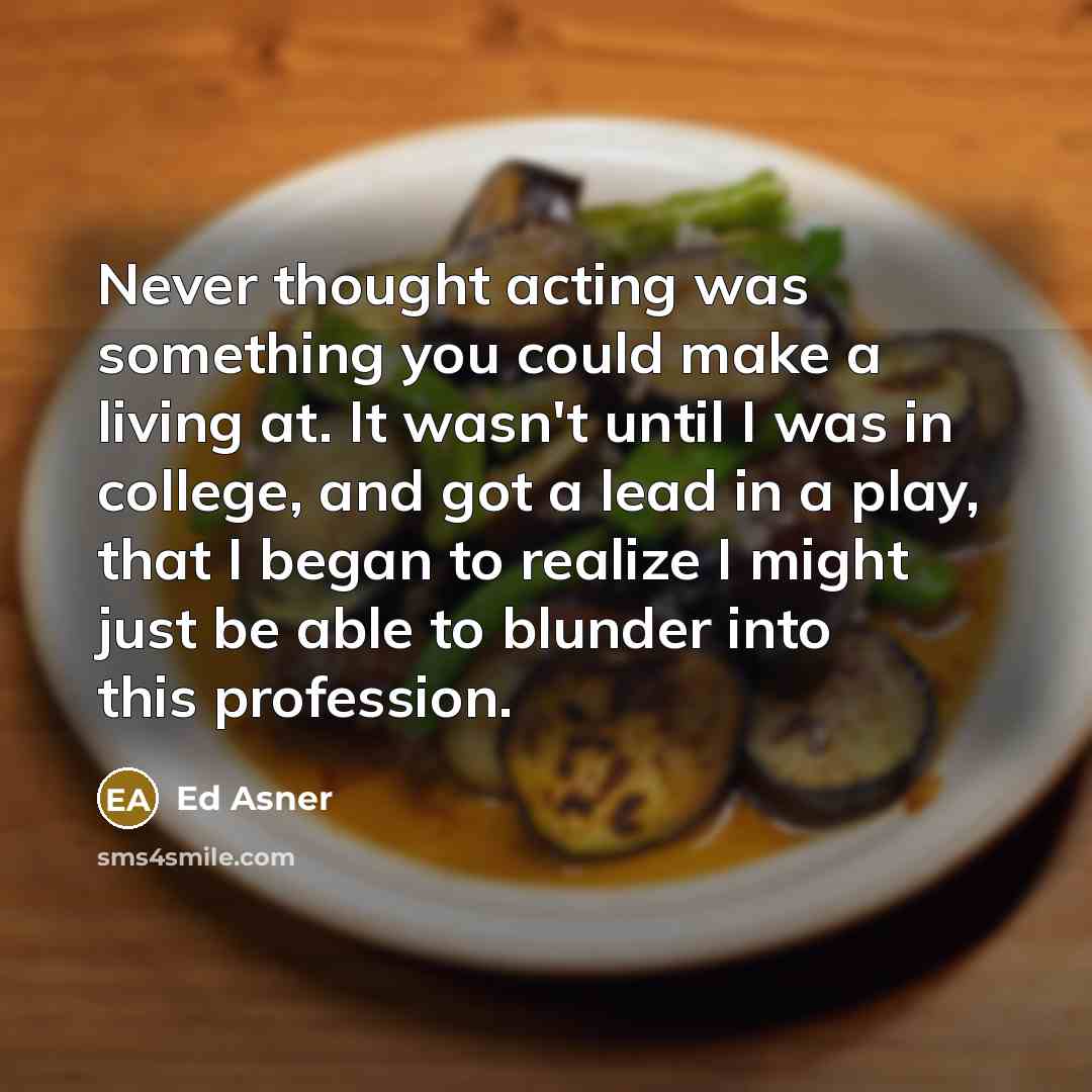 “Never thought acting was something you could make a living at. It wasn't until I was in college, and got a lead in a play, that I began to realize I might just be able to blunder into this profession.” quote by Ed Asner