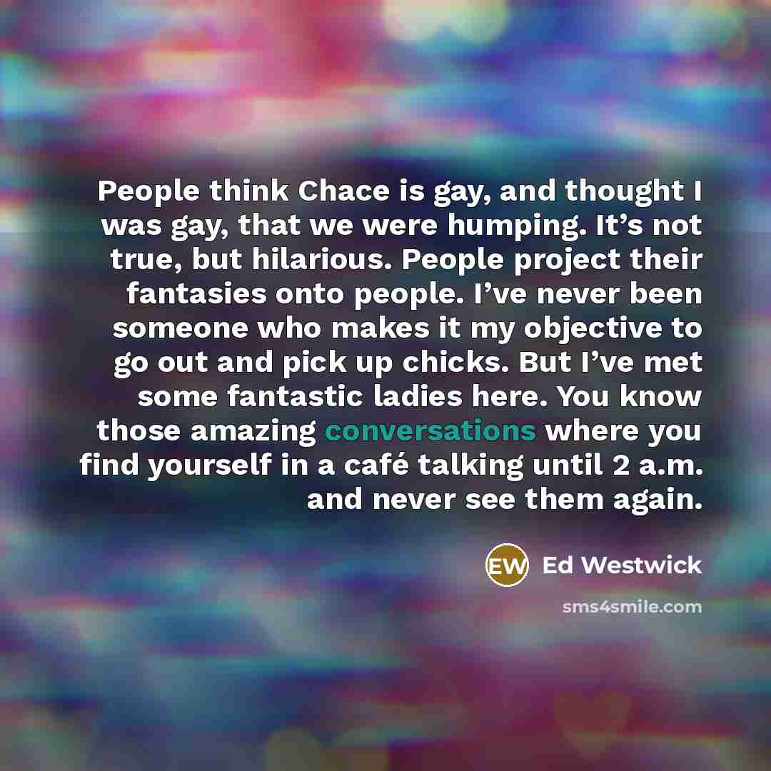 “People think Chace is gay, and thought I was gay, that we were humping. It’s not true, but hilarious. People project their fantasies onto people. I’ve never been someone who makes it my objective to go out and pick up chicks. But I’ve met some fantastic ladies here. You know those amazing…” quote by Ed Westwick